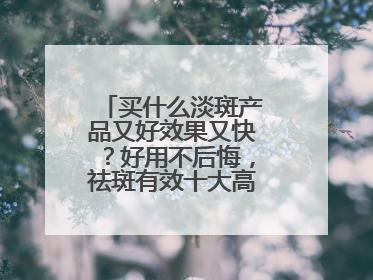 买什么淡斑产品又好效果又快？好用不后悔，祛斑有效十大高性价比品牌