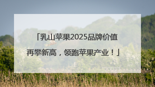 乳山苹果2025品牌价值再攀新高，领跑苹果产业！