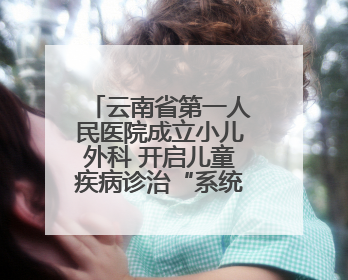 云南省第一人民医院成立小儿外科 开启儿童疾病诊治“系统作战”新时代