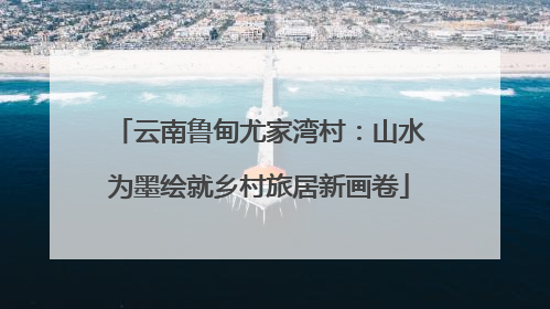 云南鲁甸尤家湾村：山水为墨绘就乡村旅居新画卷