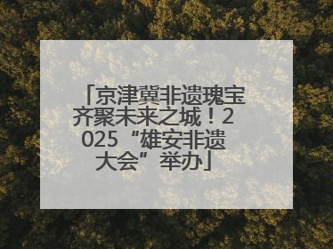京津冀非遗瑰宝齐聚未来之城！2025“雄安非遗大会”举办