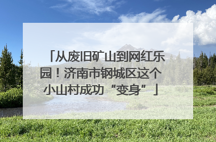从废旧矿山到网红乐园！济南市钢城区这个小山村成功“变身”