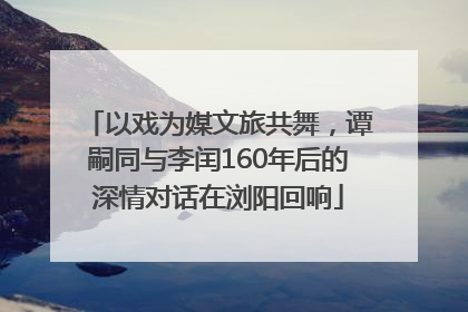 以戏为媒文旅共舞，谭嗣同与李闰160年后的深情对话在浏阳回响