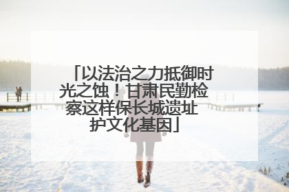 以法治之力抵御时光之蚀！甘肃民勤检察这样保长城遗址 护文化基因