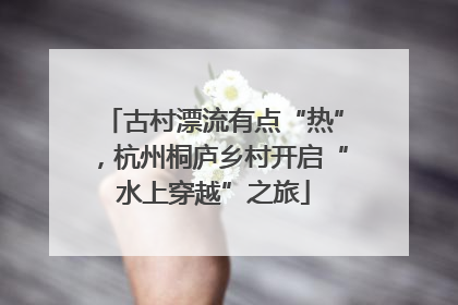 古村漂流有点“热”，杭州桐庐乡村开启“水上穿越”之旅