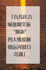 台儿庄古城暑期文旅“焕新” 四大维度解锁运河夏日奇遇