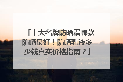 十大名牌防晒霜哪款防晒最好！防晒乳液多少钱真实价格指南？