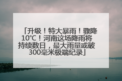 升级！特大暴雨！骤降10℃！河南这场降雨将持续数日，最大雨量或破300毫米极端纪录
