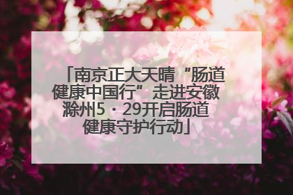 南京正大天晴“肠道健康中国行”走进安徽滁州5・29开启肠道健康守护行动