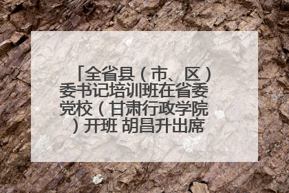 全省县（市、区）委书记培训班在省委党校（甘肃行政学院）开班 胡昌升出席开班式并讲话
