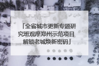 全省城市更新专题研究班观摩郑州示范项目 解锁老城焕新密码