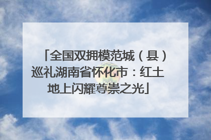 全国双拥模范城（县）巡礼湖南省怀化市：红土地上闪耀尊崇之光