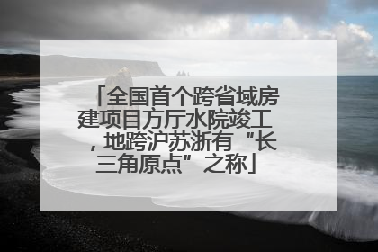 全国首个跨省域房建项目方厅水院竣工，地跨沪苏浙有“长三角原点”之称