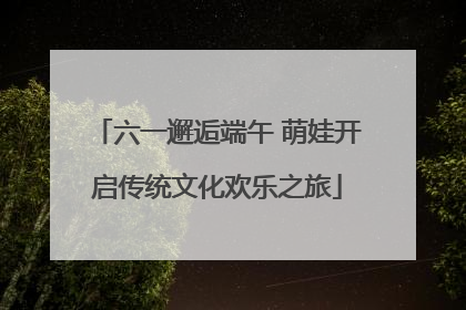 六一邂逅端午 萌娃开启传统文化欢乐之旅