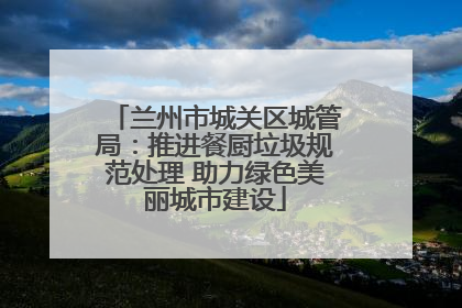 兰州市城关区城管局：推进餐厨垃圾规范处理 助力绿色美丽城市建设