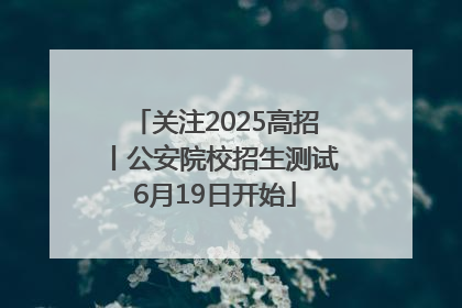 关注2025高招丨公安院校招生测试6月19日开始