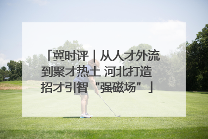 冀时评｜从人才外流到聚才热土 河北打造招才引智“强磁场”