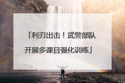 利刃出击！武警部队开展多课目强化训练
