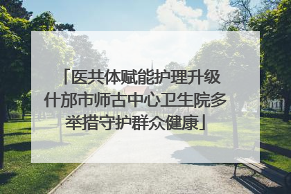 医共体赋能护理升级 什邡市师古中心卫生院多举措守护群众健康