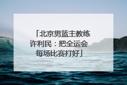北京男篮主教练许利民：把全运会每场比赛打好