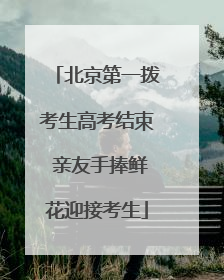 北京第一拨考生高考结束 亲友手捧鲜花迎接考生