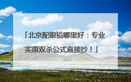北京配眼镜哪里好：专业实惠双杀公式直接抄！