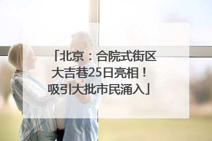 北京：合院式街区大吉巷25日亮相！吸引大批市民涌入