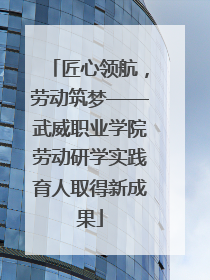 匠心领航，劳动筑梦——武威职业学院劳动研学实践育人取得新成果