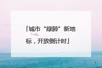 城市“绿肺”新地标，开放倒计时