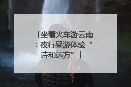 坐着火车游云南：夜行昼游体验“诗和远方”
