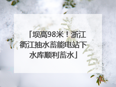 坝高98米！浙江衢江抽水蓄能电站下水库顺利蓄水