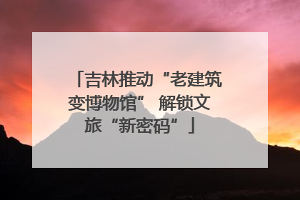 吉林推动“老建筑变博物馆” 解锁文旅“新密码”