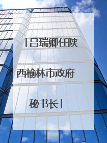 吕瑞卿任陕西榆林市政府秘书长