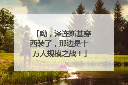 呦，泽连斯基穿西装了，那边是十万人规模之战！