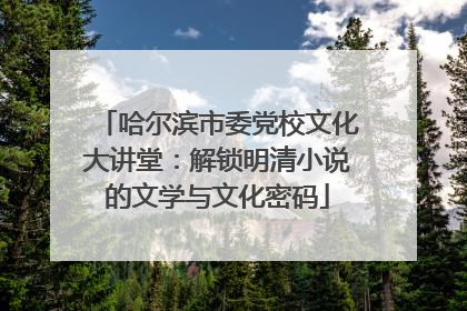 哈尔滨市委党校文化大讲堂：解锁明清小说的文学与文化密码