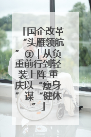 国企改革“头雁领航”③｜从负重前行到轻装上阵 重庆以“瘦身”谋“健体”