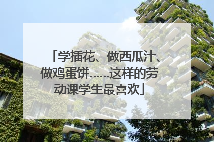 学插花、做西瓜汁、做鸡蛋饼……这样的劳动课学生最喜欢