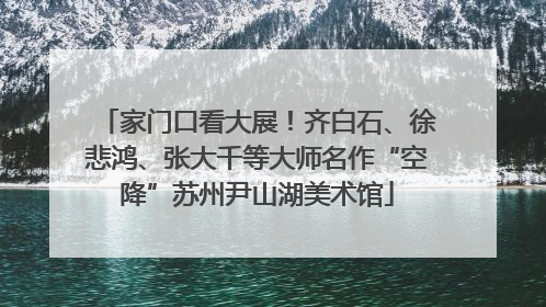 家门口看大展！齐白石、徐悲鸿、张大千等大师名作“空降”苏州尹山湖美术馆
