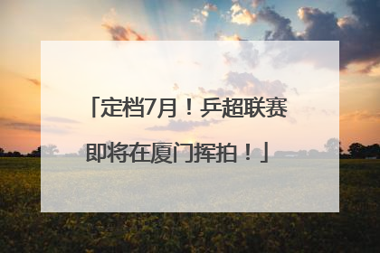 定档7月！乒超联赛即将在厦门挥拍！