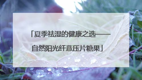 夏季祛湿的健康之选——自然阳光纤薏压片糖果