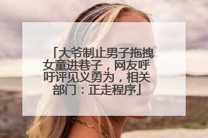 大爷制止男子拖拽女童进巷子，网友呼吁评见义勇为，相关部门：正走程序