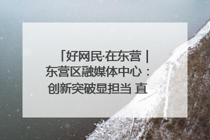好网民·在东营｜东营区融媒体中心：创新突破显担当 直播赋能谱华章