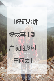 好记者讲好故事丨到广袤的乡村田间去