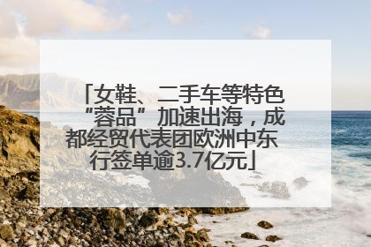 女鞋、二手车等特色“蓉品”加速出海，成都经贸代表团欧洲中东行签单逾3.7亿元