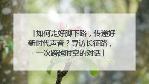 如何走好脚下路，传递好新时代声音？寻访长征路，一次跨越时空的对话