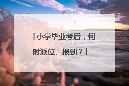 小学毕业考后，何时派位、报到？
