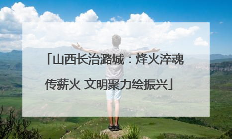 山西长治潞城：烽火淬魂传薪火 文明聚力绘振兴