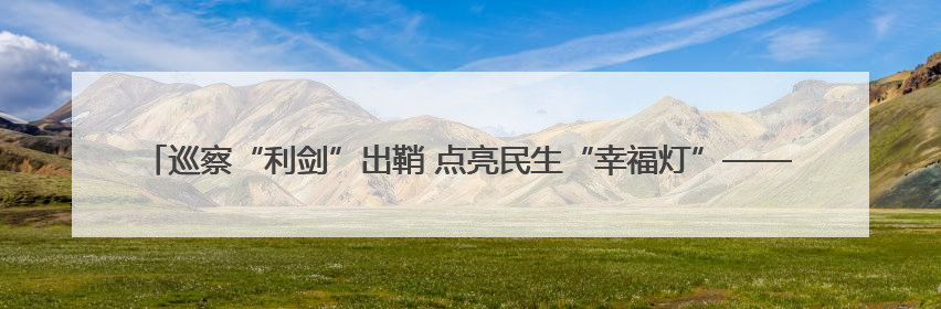 巡察“利剑”出鞘 点亮民生“幸福灯”——石鼓区以巡察实效绘就老旧城区民生新图景
