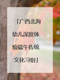 广西北海幼儿深度体验端午传统文化习俗