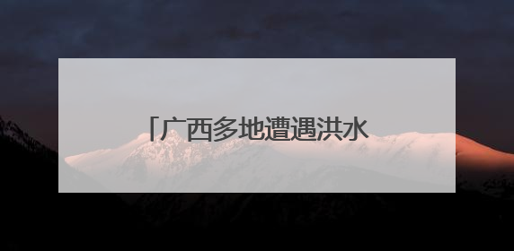 广西多地遭遇洪水 各方全力救援